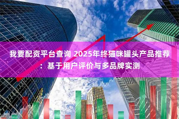 我要配资平台查询 2025年终猫咪罐头产品推荐：基于用户评价与多品牌实测