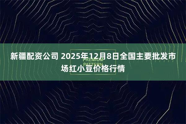 新疆配资公司 2025年12月8日全国主要批发市场红小豆价格行情