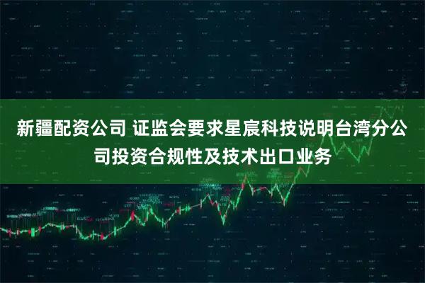 新疆配资公司 证监会要求星宸科技说明台湾分公司投资合规性及技术出口业务