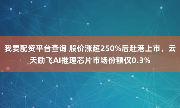 我要配资平台查询 股价涨超250%后赴港上市，云天励飞AI推理芯片市场份额仅0.3%