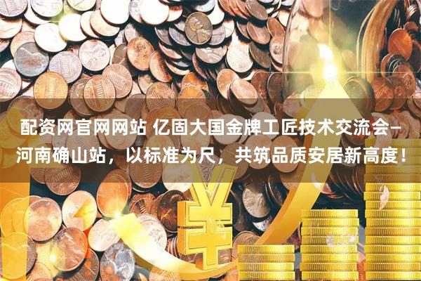 配资网官网网站 亿固大国金牌工匠技术交流会—河南确山站,以标准为尺,共筑品质安居新高度!