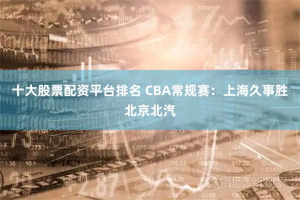 十大股票配资平台排名 CBA常规赛：上海久事胜北京北汽