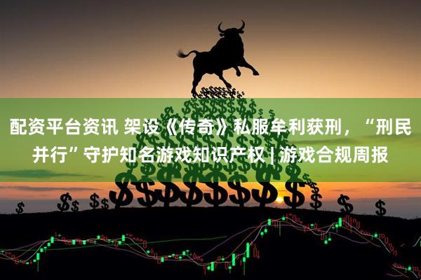 配资平台资讯 架设《传奇》私服牟利获刑，“刑民并行”守护知名游戏知识产权 | 游戏合规周报