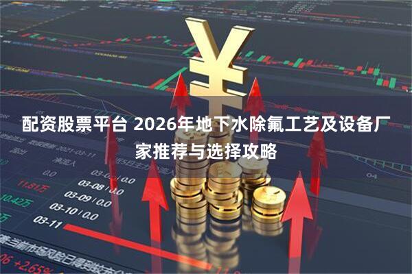 配资股票平台 2026年地下水除氟工艺及设备厂家推荐与选择攻略