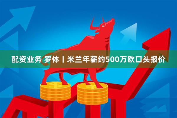 配资业务 罗体丨米兰年薪约500万欧口头报价
