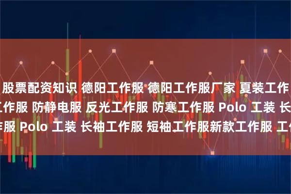 股票配资知识 德阳工作服 德阳工作服厂家 夏装工作服 春秋季工装 涤棉工作服 防静电服 反光工作服 防寒工作服 Polo 工装 长袖工作服 短袖工作服新款工作服 工作服图片