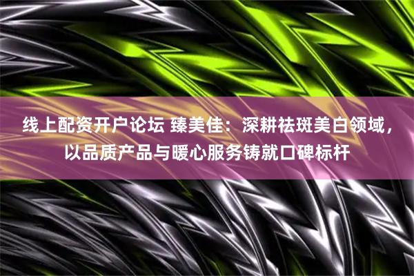 线上配资开户论坛 臻美佳：深耕祛斑美白领域，以品质产品与暖心服务铸就口碑标杆
