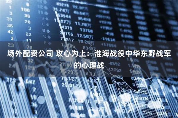场外配资公司 攻心为上：淮海战役中华东野战军的心理战