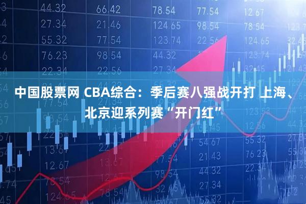 中国股票网 CBA综合：季后赛八强战开打 上海、北京迎系列赛“开门红”