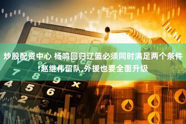 炒股配资中心 杨鸣回归辽篮必须同时满足两个条件!赵继伟留队,外援也要全面升级