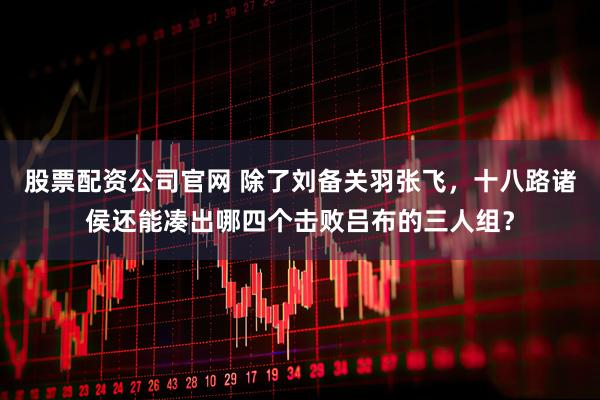股票配资公司官网 除了刘备关羽张飞，十八路诸侯还能凑出哪四个击败吕布的三人组？