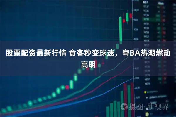 股票配资最新行情 食客秒变球迷，粤BA热潮燃动高明