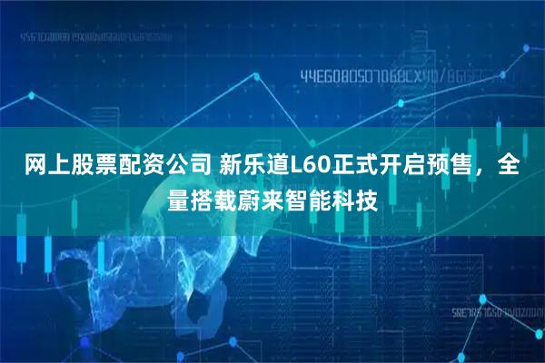 网上股票配资公司 新乐道L60正式开启预售，全量搭载蔚来智能科技