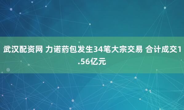 武汉配资网 力诺药包发生34笔大宗交易 合计成交1.56亿元