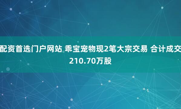 配资首选门户网站 乖宝宠物现2笔大宗交易 合计成交210.70万股