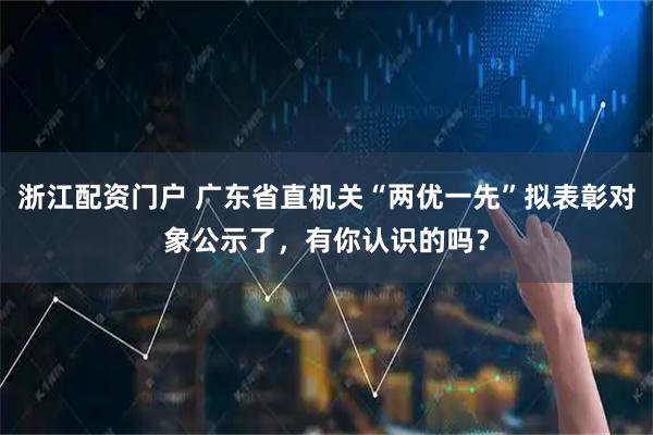 浙江配资门户 广东省直机关“两优一先”拟表彰对象公示了，有你认识的吗？