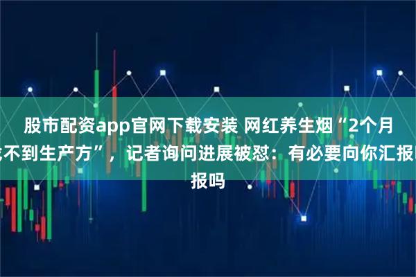 股市配资app官网下载安装 网红养生烟“2个月找不到生产方”，记者询问进展被怼：有必要向你汇报吗