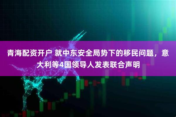 青海配资开户 就中东安全局势下的移民问题，意大利等4国领导人发表联合声明