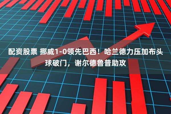 配资股票 挪威1-0领先巴西！哈兰德力压加布头球破门，谢尔德鲁普助攻