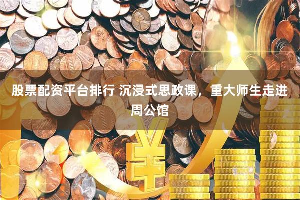 股票配资平台排行 沉浸式思政课，重大师生走进周公馆