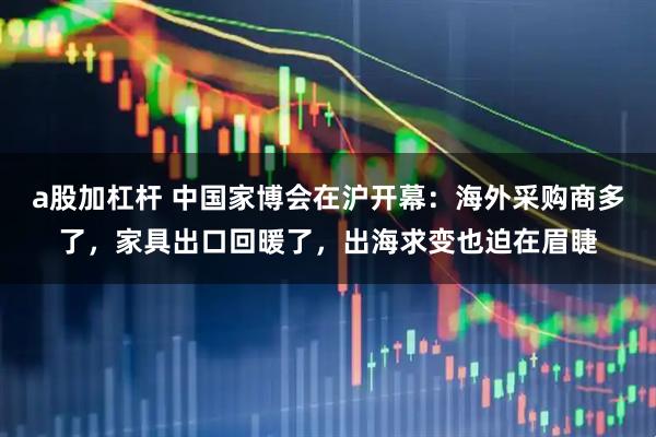 a股加杠杆 中国家博会在沪开幕：海外采购商多了，家具出口回暖了，出海求变也迫在眉睫