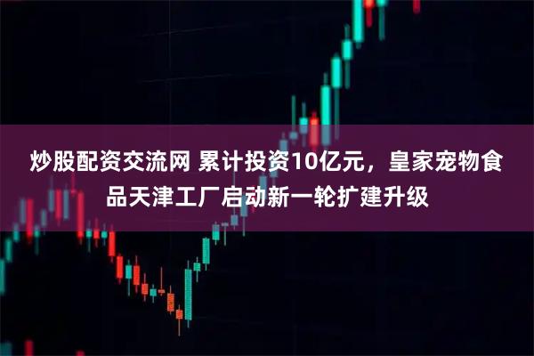 炒股配资交流网 累计投资10亿元，皇家宠物食品天津工厂启动新一轮扩建升级