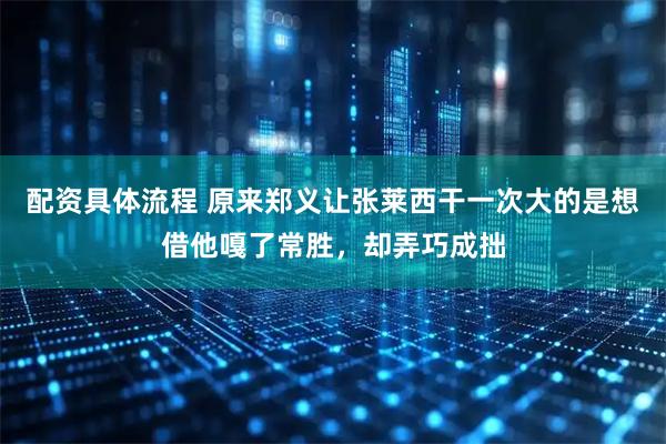 配资具体流程 原来郑义让张莱西干一次大的是想借他嘎了常胜，却弄巧成拙