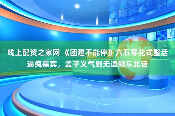 线上配资之家网 《团建不能停》六五零花式整活逼疯嘉宾，孟子义气到无语飙东北话