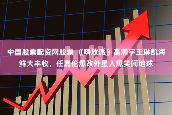 中国股票配资网股票 《嗨放派》高瀚宇王琳凯海鲜大丰收，任嘉伦爆改外星人爆笑闯地球